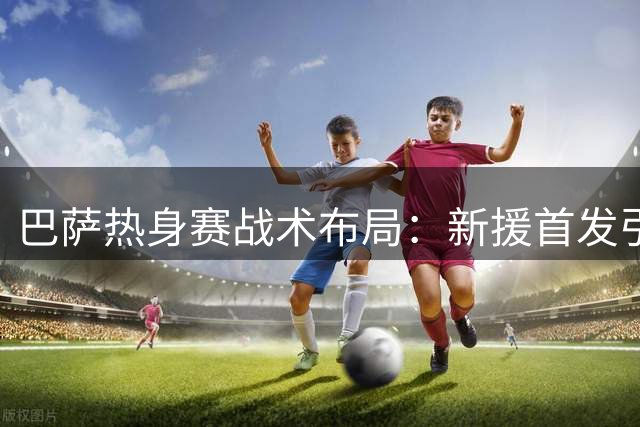 巴萨热身赛战术布局：新援首发引关注