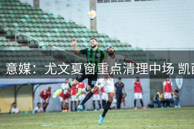 意媒：尤文夏窗重点清理中场 凯西加盟仍存变数