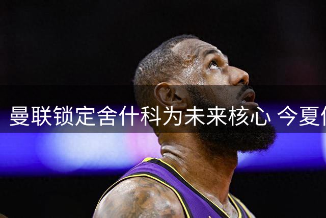 曼联锁定舍什科为未来核心 今夏仍将补强锋线阵容