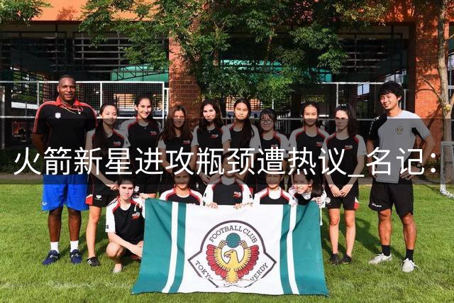 火箭新星进攻瓶颈遭热议 名记：练就三分绝技可跻身超巨行列