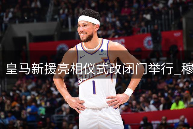 皇马新援亮相仪式改闭门举行 穆帅主动减少媒体接触