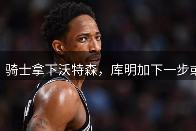 骑士拿下沃特森，库明加下一步或将加盟湖人