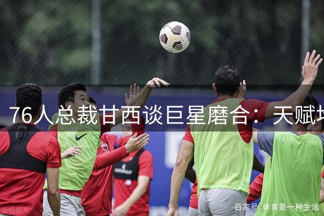 76人总裁甘西谈巨星磨合：天赋堆积是甜蜜的烦恼 球员早已做好牺牲准备