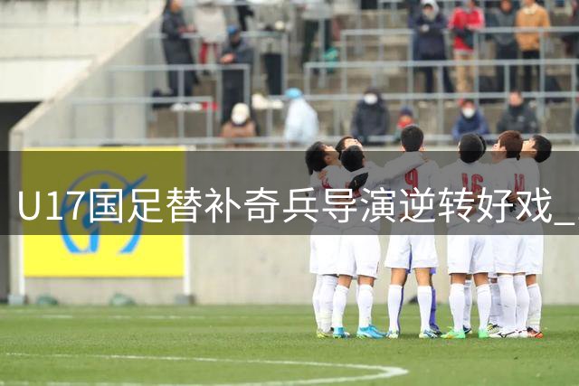 U17国足替补奇兵导演逆转好戏 1分钟连轰2球力克德甲豪门